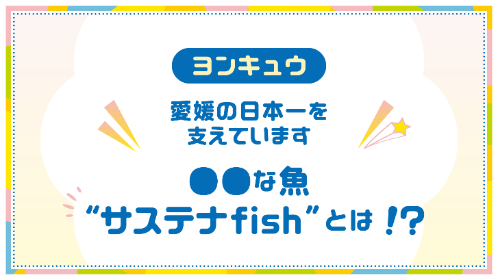 ヨンキュウ 愛媛の日本一を支えています ●●な魚"サステナfish"とは！？